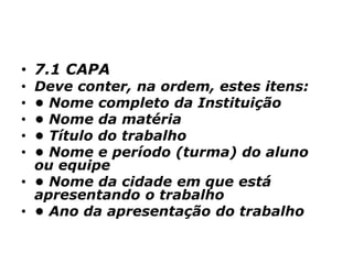 • 7.1 CAPA
• Deve conter, na ordem, estes itens:
• • Nome completo da Instituição
• • Nome da matéria
• • Título do trabalho
• • Nome e período (turma) do aluno
ou equipe
• • Nome da cidade em que está
apresentando o trabalho
• • Ano da apresentação do trabalho
 