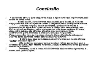 Conclusão
• A conclusão óbvia a que chegamos é que a água é de vital importância para
todos os seres vivos.
• Sendo assim, é de extrema necessidade que, desde já, nós nos
engajamos em uma campanha contra o desperdício e a poluição da mesma.
• Atitudes simples, porém concretas, ajudarão em muito a
preservação da água: não lavar calçadas e carros com mangueiras, não
deixar torneiras abertas, evitar vazamentos, não jogar esgoto e lixo nos
rios, entre outros, são atitudes simples, mas que com certeza,
contribuirão para amenizar o problema da água no planeta.
• Podemos contar com as crianças: elas são ótimas fiscais da natureza e
através delas podemos tentar conscientizar os adultos.
• É claro que, para que possamos salvar a vida em nosso planeta
“todos” precisam ajudar.
• Não podemos esquecer que já existem raízes que sofrem com a
escassez da água. Aqui mesmo no Brasil, a região nordeste a anos que sofre
com esse problema.
• Portanto, cabe a todos nós cuidarmos desse bem tão precioso à
nossa vida que é a água.
 
