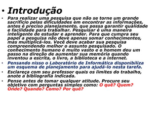 • Introdução
• Para realizar uma pesquisa que não se torne um grande
sacrifício pelas dificuldades em encontrar as informações,
antes é preciso planejamento, que possa garantir qualidade
e facilidade para trabalhar. Pesquisar é uma maneira
inteligente de estudar e aprender. Para que cumpra seu
papel a pesquisa não deve apenas somar conhecimentos,
mas multiplicá-los. Você deve acabar sua pesquisa
compreendendo melhor o assunto pesquisado. O
conhecimento humano é muito vasto e o homem deu um
passo na direção de aumentar sua memória quando
inventou a escrita, o livro, a biblioteca e a internet.
• Pensando nisso o Laboratório de Informática disponibiliza
um esquema de planejamento para ajudá-lo nesta tarefa.
• Esclareça com seu professor quais os limites do trabalho,
anote a bibliografia indicada.
• Pense antes de tomar qualquer atitude. Procure seu
objetivo com perguntas simples como: O quê? Quem?
Onde? Quando? Como? Por quê?
 