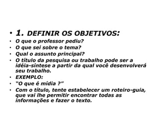 • 1. DEFINIR OS OBJETIVOS:
• O que o professor pediu?
• O que sei sobre o tema?
• Qual o assunto principal?
• O título da pesquisa ou trabalho pode ser a
idéia-síntese a partir da qual você desenvolverá
seu trabalho.
• EXEMPLO:
• “O que é mídia ?”
• Com o título, tente estabelecer um roteiro-guia,
que vai lhe permitir encontrar todas as
informações e fazer o texto.
 
