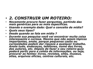 • 2. CONSTRUIR UM ROTEIRO:
• Novamente procure fazer perguntas, partindo das
mais genéricas para as mais específicas.
• Usando o exemplo dado: Qual o conceito de mídia?
• Quais seus tipos?
• Desde quando se fala em mídia ?
• Durante sua pesquisa você vai encontrar muita coisa
interessante e curiosa. Mesmo que não sejam tópicos
importantes, anote, porque pequenos casos ou
curiosidades podem dar riqueza a qualquer trabalho.
Anote tudo, endereços, telefones, nome dos livros,
dos autores, etc. Depois de fazer o seu roteiro-guia
poderá partir para a coleta de informações, ou seja,
procurar as fontes: livros, revistas, sites, museus,
atlas, arquivos oficias, centros culturais, etc.
 