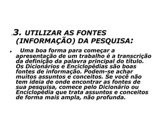 .3. UTILIZAR AS FONTES
(INFORMAÇÃO) DA PESQUISA:
. Uma boa forma para começar a
apresentação de um trabalho é a transcrição
da definição da palavra principal do título.
Os Dicionários e Enciclopédias são boas
fontes de informação. Podem-se achar
muitos assuntos e conceitos. Se você não
tem ideia de onde encontrar as fontes de
sua pesquisa, comece pelo Dicionário ou
Enciclopédia que trata assuntos e conceitos
de forma mais ampla, não profunda.
 