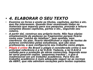 • 4. ELABORAR O SEU TEXTO
• Examine os livros e anote os títulos, capítulos, partes e etc.
que lhe interessem. Quando tiver examinado todos os
materiais que separou para sua pesquisa, proceda a leitura
completa desses capítulos, partes e etc., seguindo seu
roteiro.
• A partir daí, construa seu próprio texto. Não faça cópias
simplesmente de pedaços ou fragmentos porque ficaria
como uma “colcha de retalhos”, sem sentido, sem
coerência. Ou pior, ficaria identificável a cópia de textos de
autores conhecidos pelos estudiosos, que são seus
professores, o que configuraria seu trabalho como plágio.
• Plágio é crime No Brasil o plágio é considerado crime e sua
principal referência é a lei 9.610. Todavia, a lei 9.610 é
voltada para a proteção de obras comerciais. Segundo essa
lei seria possível copias "pequenos trechos", o que é
inadmissível em um trabalho acadêmico. Para fins de
trabalho acadêmico é mais adequado seguir-se as normas
da ABNT, que não admitem exceções para textos copiados.
 