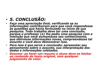 • 5. CONCLUSÃO:
• Faça uma apreciação final, verificando se as
informações contribuíram para que você respondesse
às questões que havia formulado no início de sua
pesquisa. Todo trabalho deve ter uma conclusão,
porque o professor (a) lhe pediu uma pesquisa com a
intenção que você aumentasse seu conhecimento,
que obtivesse informações novas, compreendesse tal
assunto e você deve demonstrar isso.
• Para isso é que serve a conclusão: apresentar seu
pensamento sobre o assunto, sua interpretação dos
dados e informações coletadas.
• Resumo- ao fazer um resumo o aluno deve se limitar
ao conteúdo do texto original, sem qualquer
julgamento de valor.
 