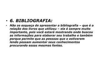 • 6. BIBLIOGRAFIA:
• Não se esqueça de apresentar a bibliografia – que é a
relação dos livros que utilizou – ela é sempre muito
importante, pois você estará mostrando onde buscou
as informações para elaborar seu trabalho e também
porque permite que as pessoas que o estiverem
lendo possam aumentar seus conhecimentos
procurando essas mesmas fontes.
 
