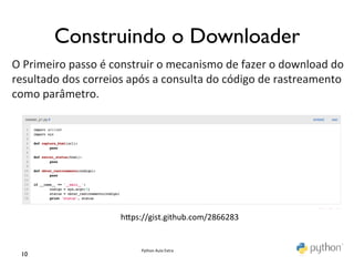 Construindo o Downloader	

O	
  Primeiro	
  passo	
  é	
  construir	
  o	
  mecanismo	
  de	
  fazer	
  o	
  download	
  do	
  
resultado	
  dos	
  correios	
  após	
  a	
  consulta	
  do	
  código	
  de	
  rastreamento	
  
como	
  parâmetro.	
  
	
                    	
  
                       	
  




                                hmps://gist.github.com/2866283	
  


                                      Python	
  Aula	
  Extra	
  
  10	

 
