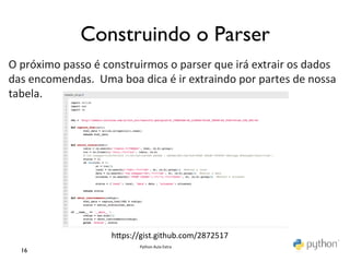 Construindo o Parser	

O	
  próximo	
  passo	
  é	
  construirmos	
  o	
  parser	
  que	
  irá	
  extrair	
  os	
  dados	
  
das	
  encomendas.	
  	
  Uma	
  boa	
  dica	
  é	
  ir	
  extraindo	
  por	
  partes	
  de	
  nossa	
  
tabela.	
  	
  




                                hmps://gist.github.com/2872517	
  
                                         Python	
  Aula	
  Extra	
  
   16	

 