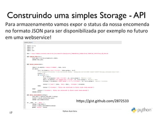 Construindo uma simples Storage - API	

Para	
  armazenamento	
  vamos	
  expor	
  o	
  status	
  da	
  nossa	
  encomenda	
  	
  
no	
  formato	
  JSON	
  para	
  ser	
  disponibilizada	
  por	
  exemplo	
  no	
  futuro	
  
em	
  uma	
  webservice!	
  
	
  




                                                             hmps://gist.github.com/2872533	
  

                                    Python	
  Aula	
  Extra	
  
  17	

 
