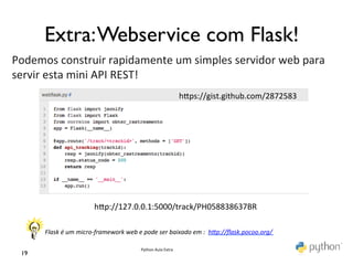 Extra: Webservice com Flask!	

Podemos	
  construir	
  rapidamente	
  um	
  simples	
  servidor	
  web	
  para	
  
servir	
  esta	
  mini	
  API	
  REST!	
  
	
                                         hmps://gist.github.com/2872583	
  




                                       hmp://127.0.0.1:5000/track/PH058838637BR	
  

          Flask	
  é	
  um	
  micro-­‐framework	
  web	
  e	
  pode	
  ser	
  baixado	
  em	
  :	
  	
  hFp://ﬂask.pocoo.org/	
  	
  	
  	
  	
  	
  	
  

                                                                   Python	
  Aula	
  Extra	
  
  19	

 