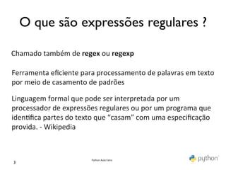 O que são expressões regulares ?	


Chamado	
  também	
  de	
  regex	
  ou	
  regexp	
  

Ferramenta	
  eﬁciente	
  para	
  processamento	
  de	
  palavras	
  em	
  texto	
  
por	
  meio	
  de	
  casamento	
  de	
  padrões	
  

Linguagem	
  formal	
  que	
  pode	
  ser	
  interpretada	
  por	
  um	
  
processador	
  de	
  expressões	
  regulares	
  ou	
  por	
  um	
  programa	
  que	
  
iden>ﬁca	
  partes	
  do	
  texto	
  que	
  “casam”	
  com	
  uma	
  especiﬁcação	
  
provida.	
  -­‐	
  Wikipedia	
  



                                  Python	
  Aula	
  Extra	
  
3	

 