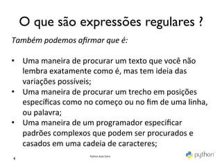 O que são expressões regulares ?	

Também	
  podemos	
  aﬁrmar	
  que	
  é:	
  
	
  
•  Uma	
  maneira	
  de	
  procurar	
  um	
  texto	
  que	
  você	
  não	
  
     lembra	
  exatamente	
  como	
  é,	
  mas	
  tem	
  ideia	
  das	
  
     variações	
  possíveis;	
  	
  
•  Uma	
  maneira	
  de	
  procurar	
  um	
  trecho	
  em	
  posições	
  
     especíﬁcas	
  como	
  no	
  começo	
  ou	
  no	
  ﬁm	
  de	
  uma	
  linha,	
  
     ou	
  palavra;	
  	
  
•  Uma	
  maneira	
  de	
  um	
  programador	
  especiﬁcar	
  
     padrões	
  complexos	
  que	
  podem	
  ser	
  procurados	
  e	
  
     casados	
  em	
  uma	
  cadeia	
  de	
  caracteres;	
  	
  
                                 Python	
  Aula	
  Extra	
  
4	

 