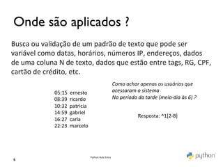 Onde são aplicados ?	

Busca	
  ou	
  validação	
  de	
  um	
  padrão	
  de	
  texto	
  que	
  pode	
  ser	
  
variável	
  como	
  datas,	
  horários,	
  números	
  IP,	
  endereços,	
  dados	
  
de	
  uma	
  coluna	
  N	
  de	
  texto,	
  dados	
  que	
  estão	
  entre	
  tags,	
  RG,	
  CPF,	
  
cartão	
  de	
  crédito,	
  etc.	
  
                                                                                                             Como	
  achar	
  apenas	
  os	
  usuários	
  que	
  
                	
  	
  	
  	
  	
  	
  	
  	
  	
  05:15	
  	
  ernesto	
                                   acessaram	
  o	
  sistema	
  
                                               	
  08:39	
  	
  ricardo	
                                    No	
  período	
  da	
  tarde	
  (meio-­‐dia	
  às	
  6)	
  ?	
  
                                               	
  10:32	
  	
  patricia	
  
                                               	
  14:59	
  	
  gabriel	
  
                                                                                                                                Resposta:	
  ^1[2-­‐8]	
  
                                               	
  16:27	
  	
  carla	
  
                                               	
  22:23	
  	
  marcelo	
  




                                                                               Python	
  Aula	
  Extra	
  
 6	

 