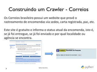 Construindo um Crawler - Correios	

Os	
  Correios	
  brasileiro	
  possui	
  um	
  website	
  que	
  provê	
  o	
  
rastreamento	
  de	
  encomendas	
  via	
  sedex,	
  carta	
  registrada,	
  pac,	
  etc.	
  
	
  
Este	
  site	
  é	
  gratuito	
  e	
  informa	
  o	
  status	
  atual	
  da	
  encomenda,	
  isto	
  é,	
  
se	
  já	
  foi	
  entregue,	
  se	
  já	
  foi	
  enviado	
  e	
  por	
  qual	
  localidade	
  ou	
  
agência	
  se	
  encontra.	
  




                                        Python	
  Aula	
  Extra	
  
  7	

 