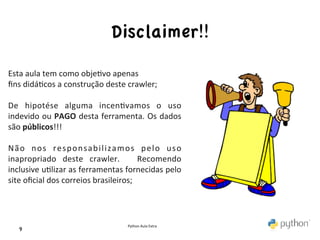 Disclaimer!!	

Esta	
  aula	
  tem	
  como	
  obje>vo	
  apenas	
  
ﬁns	
  didá>cos	
  a	
  construção	
  deste	
  crawler;	
  
	
  
De	
   hipotése	
   alguma	
   incen>vamos	
   o	
   uso	
  
indevido	
  ou	
  PAGO	
  desta	
  ferramenta.	
  Os	
  dados	
  
são	
  públicos!!!	
  
	
  
N ã o	
   n o s	
   r e s p o n s a b i l i z a m o s	
   p e l o	
   u s o	
  
inapropriado	
   deste	
   crawler.	
   	
   Recomendo	
  
inclusive	
   u>lizar	
   as	
   ferramentas	
   fornecidas	
   pelo	
  
site	
  oﬁcial	
  dos	
  correios	
  brasileiros;	
  
	
  
	
  
	
  
                                                     Python	
  Aula	
  Extra	
  
     9	

 