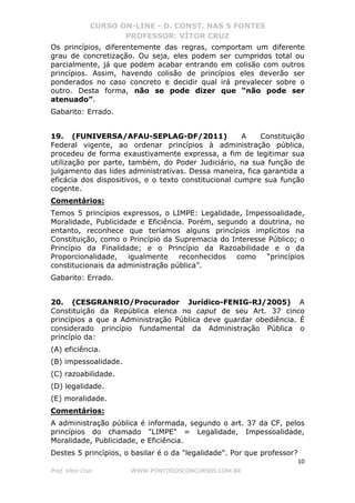 CURSO ON-LINE - D. CONST. NAS 5 FONTES
PROFESSOR: VÍTOR CRUZ
10
Prof. Vítor Cruz WWW.PONTODOSCONCURSOS.COM.BR
Os princípios, diferentemente das regras, comportam um diferente
grau de concretização. Ou seja, eles podem ser cumpridos total ou
parcialmente, já que podem acabar entrando em colisão com outros
princípios. Assim, havendo colisão de princípios eles deverão ser
ponderados no caso concreto e decidir qual irá prevalecer sobre o
outro. Desta forma, não se pode dizer que “não pode ser
atenuado”.
Gabarito: Errado.
19. (FUNIVERSA/AFAU-SEPLAG-DF/2011) A Constituição
Federal vigente, ao ordenar princípios à administração pública,
procedeu de forma exaustivamente expressa, a fim de legitimar sua
utilização por parte, também, do Poder Judiciário, na sua função de
julgamento das lides administrativas. Dessa maneira, fica garantida a
eficácia dos dispositivos, e o texto constitucional cumpre sua função
cogente.
Comentários:
Temos 5 princípios expressos, o LIMPE: Legalidade, Impessoalidade,
Moralidade, Publicidade e Eficiência. Porém, segundo a doutrina, no
entanto, reconhece que teríamos alguns princípios implícitos na
Constituição, como o Princípio da Supremacia do Interesse Público; o
Princípio da Finalidade; e o Princípio da Razoabilidade e o da
Proporcionalidade, igualmente reconhecidos como “princípios
constitucionais da administração pública”.
Gabarito: Errado.
20. (CESGRANRIO/Procurador Jurídico-FENIG-RJ/2005) A
Constituição da República elenca no caput de seu Art. 37 cinco
princípios a que a Administração Pública deve guardar obediência. É
considerado princípio fundamental da Administração Pública o
princípio da:
(A) eficiência.
(B) impessoalidade.
(C) razoabilidade.
(D) legalidade.
(E) moralidade.
Comentários:
A administração pública é informada, segundo o art. 37 da CF, pelos
princípios do chamado "LIMPE" = Legalidade, Impessoalidade,
Moralidade, Publicidade, e Eficiência.
Destes 5 princípios, o basilar é o da "legalidade". Por que professor?
 