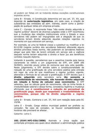 CURSO ON-LINE - D. CONST. NAS 5 FONTES
PROFESSOR: VÍTOR CRUZ
100
Prof. Vítor Cruz WWW.PONTODOSCONCURSOS.COM.BR
só podem ser feitas em se tratando destas exceções constitucionais
expostas acima.
Letra B - Errada. A Constituição determina em seu art. 37, XX, que
depende de autorização legislativa, em cada caso, a criação de
subsidiárias das entidades da adm. indireta, assim como a partici-
pação de qualquer delas em empresa privada.
Letra C - Correto. A recorrente frase "não existe direito adquirido a
regime jurídico" decorre de diversos julgados onde o STF reconheceu
que a mudança das relações institucionais entre o Estado e seus
servidores não podem ser impugnadas sob a alegação de que os
servidores teriam direito adquirido àquelas relações vigentes no
momento em que entraram em serviço.
Por exemplo, se uma lei federal viesse a substituir ou modificar a lei
8112/90 (regime jurídico dos servidores federais) alterando alguns
direitos previstos nesta norma, não poderiam os servidores federais
alegar que pelo fato de terem entrado em serviço sob a vigência
daquela norma teriam adquirido o direito a fazer jus aos benefícios
contidos naquele diploma.
Voltando à questão, percebemos que a assertiva trazida pela banca
claramente se refere a um julgamento do STF, em 2009 (RE
563965), ocorrido pouco antes do concurso que caiu esta questão.
Neste julgamento, o STF decidia sobre a constitucionalidade da
redução de uma gratificação de uma servidora pública pela entrada
em vigor de uma lei que modificava o regime jurídico vigente,
alterando a fórmula de se calcular a gratificação. O STF decidiu que o
direito adquirido pela servidora seria tão somente a
irredutibilidade de vencimento, não havendo direito adquirido
em relação à forma de calcular esse vencimento. O STF
salientou, que no cálculo geral do vencimento, não se tinha ferido à
irredutibilidade salarial e dessa forma, considerou legítima a mudança
afirmando que é constitucional a redução de percentual da
gratificação paga, desde que respeitada a irredutibilidade de
vencimentos, porque não há direito adquirido a regime
jurídico.
Letra D - Errado. Contraria o art. 37, XVI com redação dada pela EC
19/98.
Letra E - Errado. Cargo eletivo municipal poderá ser prefeito ou
vereador. No caso de vereador, se houver compatibilidade de
horários não precisará se afastar.
Gabarito: Letra C.
182. (ESAF/AFC-CGU/2008) Assinale a única opção que
contempla princípios aos quais deve obedecer a administração pública
 
