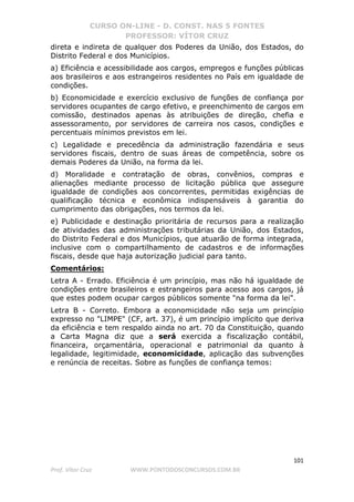 CURSO ON-LINE - D. CONST. NAS 5 FONTES
PROFESSOR: VÍTOR CRUZ
101
Prof. Vítor Cruz WWW.PONTODOSCONCURSOS.COM.BR
direta e indireta de qualquer dos Poderes da União, dos Estados, do
Distrito Federal e dos Municípios.
a) Eficiência e acessibilidade aos cargos, empregos e funções públicas
aos brasileiros e aos estrangeiros residentes no País em igualdade de
condições.
b) Economicidade e exercício exclusivo de funções de confiança por
servidores ocupantes de cargo efetivo, e preenchimento de cargos em
comissão, destinados apenas às atribuições de direção, chefia e
assessoramento, por servidores de carreira nos casos, condições e
percentuais mínimos previstos em lei.
c) Legalidade e precedência da administração fazendária e seus
servidores fiscais, dentro de suas áreas de competência, sobre os
demais Poderes da União, na forma da lei.
d) Moralidade e contratação de obras, convênios, compras e
alienações mediante processo de licitação pública que assegure
igualdade de condições aos concorrentes, permitidas exigências de
qualificação técnica e econômica indispensáveis à garantia do
cumprimento das obrigações, nos termos da lei.
e) Publicidade e destinação prioritária de recursos para a realização
de atividades das administrações tributárias da União, dos Estados,
do Distrito Federal e dos Municípios, que atuarão de forma integrada,
inclusive com o compartilhamento de cadastros e de informações
fiscais, desde que haja autorização judicial para tanto.
Comentários:
Letra A - Errado. Eficiência é um princípio, mas não há igualdade de
condições entre brasileiros e estrangeiros para acesso aos cargos, já
que estes podem ocupar cargos públicos somente "na forma da lei".
Letra B - Correto. Embora a economicidade não seja um princípio
expresso no "LIMPE" (CF, art. 37), é um princípio implícito que deriva
da eficiência e tem respaldo ainda no art. 70 da Constituição, quando
a Carta Magna diz que a será exercida a fiscalização contábil,
financeira, orçamentária, operacional e patrimonial da quanto à
legalidade, legitimidade, economicidade, aplicação das subvenções
e renúncia de receitas. Sobre as funções de confiança temos:
 