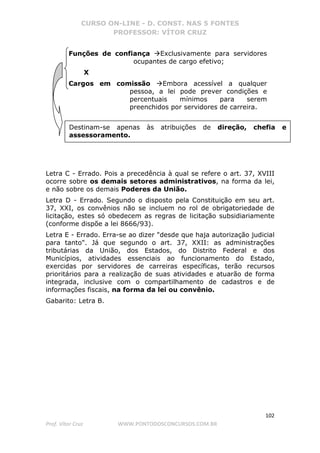 CURSO ON-LINE - D. CONST. NAS 5 FONTES
PROFESSOR: VÍTOR CRUZ
102
Prof. Vítor Cruz WWW.PONTODOSCONCURSOS.COM.BR
Funções de confiança Exclusivamente para servidores
ocupantes de cargo efetivo;
X
Cargos em comissão Embora acessível a qualquer
pessoa, a lei pode prever condições e
percentuais mínimos para serem
preenchidos por servidores de carreira.
Letra C - Errado. Pois a precedência à qual se refere o art. 37, XVIII
ocorre sobre os demais setores administrativos, na forma da lei,
e não sobre os demais Poderes da União.
Letra D - Errado. Segundo o disposto pela Constituição em seu art.
37, XXI, os convênios não se incluem no rol de obrigatoriedade de
licitação, estes só obedecem as regras de licitação subsidiariamente
(conforme dispõe a lei 8666/93).
Letra E - Errado. Erra-se ao dizer "desde que haja autorização judicial
para tanto". Já que segundo o art. 37, XXII: as administrações
tributárias da União, dos Estados, do Distrito Federal e dos
Municípios, atividades essenciais ao funcionamento do Estado,
exercidas por servidores de carreiras específicas, terão recursos
prioritários para a realização de suas atividades e atuarão de forma
integrada, inclusive com o compartilhamento de cadastros e de
informações fiscais, na forma da lei ou convênio.
Gabarito: Letra B.
Destinam-se apenas às atribuições de direção, chefia e
assessoramento.
 