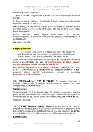 CURSO ON-LINE - D. CONST. NAS 5 FONTES
PROFESSOR: VÍTOR CRUZ
11
Prof. Vítor Cruz WWW.PONTODOSCONCURSOS.COM.BR
Legalidade tem 2 aspectos:
1- Para o cidadão - legalidade é poder fazer tudo aquilo que a lei não
proíba.
2- Para o agente público - legalidade é poder fazer somente aquilo
que a lei permite ou autoriza.
Desta forma, se não houver um lei para autorizar ou permitir que o
servidor possa exercer certa atribuição, ele não poderá fazer nada,
ficará engessado.
Assim, embora todos sejam importantes, ou melhor,
importantíssimos, o princípio considerado basilar, fundamental, é o
da legalidade.
Gabarito: Letra D.
Cargos públicos:
I - os cargos, empregos e funções públicas são acessíveis
aos brasileiros que preencham os requisitos estabelecidos
em lei, assim como aos estrangeiros, na forma da lei;
A redação deste inciso também foi dada pela EC 19/98. Essa emenda
abriu a possibilidade de que os estrangeiros possam ocupar
cargos públicos, desde que na forma da lei.
Outra norma semelhante pode ser encontra na Constituição, art. 207,
§ 1º → Universidades e instituições de pesquisa científica e tec-
nológica podem admitir professores, técnicos e cientistas
estrangeiros, na forma da lei.
21. (FCC/Analista - TRT 15ª/2009) Os cargos, empregos e
funções públicas são acessíveis aos brasileiros, assim como aos
estrangeiros, na forma da lei.
Comentários:
Segundo o art. 37, I da Constituição, os cargos, empregos e funções
públicas são acessíveis aos brasileiros que preencham os requisitos
estabelecidos em lei, assim como aos estrangeiros, na forma da lei.
Gabarito: Correto.
22. (CESPE/Técnico - MPU/2010) De acordo com a CF, cargos,
empregos e funções públicas são acessíveis somente a brasileiros que
preencham os requisitos estabelecidos em lei, não havendo, portanto,
a possibilidade de obtenção de emprego público por estrangeiros.
Comentários:
 
