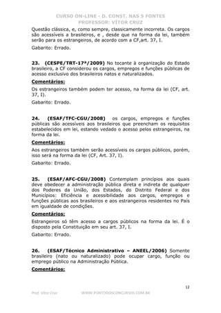 CURSO ON-LINE - D. CONST. NAS 5 FONTES
PROFESSOR: VÍTOR CRUZ
12
Prof. Vítor Cruz WWW.PONTODOSCONCURSOS.COM.BR
Questão clássica, e, como sempre, classicamente incorreta. Os cargos
são acessíveis a brasileiros, e , desde que na forma da lei, também
serão para os estrangeiros, de acordo com a CF,art. 37, I.
Gabarito: Errado.
23. (CESPE/TRT-17ª/2009) No tocante à organização do Estado
brasileiro, a CF considerou os cargos, empregos e funções públicas de
acesso exclusivo dos brasileiros natos e naturalizados.
Comentários:
Os estrangeiros também podem ter acesso, na forma da lei (CF, art.
37, I).
Gabarito: Errado.
24. (ESAF/TFC-CGU/2008) os cargos, empregos e funções
públicas são acessíveis aos brasileiros que preencham os requisitos
estabelecidos em lei, estando vedado o acesso pelos estrangeiros, na
forma da lei.
Comentários:
Aos estrangeiros também serão acessíveis os cargos públicos, porém,
isso será na forma da lei (CF, Art. 37, I).
Gabarito: Errado.
25. (ESAF/AFC-CGU/2008) Contemplam princípios aos quais
deve obedecer a administração pública direta e indireta de qualquer
dos Poderes da União, dos Estados, do Distrito Federal e dos
Municípios: Eficiência e acessibilidade aos cargos, empregos e
funções públicas aos brasileiros e aos estrangeiros residentes no País
em igualdade de condições.
Comentários:
Estrangeiros só têm acesso a cargos públicos na forma da lei. É o
disposto pela Constituição em seu art. 37, I.
Gabarito: Errado.
26. (ESAF/Técnico Administrativo – ANEEL/2006) Somente
brasileiro (nato ou naturalizado) pode ocupar cargo, função ou
emprego público na Administração Pública.
Comentários:
 