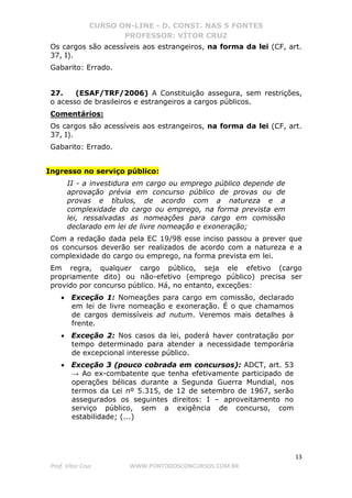 CURSO ON-LINE - D. CONST. NAS 5 FONTES
PROFESSOR: VÍTOR CRUZ
13
Prof. Vítor Cruz WWW.PONTODOSCONCURSOS.COM.BR
Os cargos são acessíveis aos estrangeiros, na forma da lei (CF, art.
37, I).
Gabarito: Errado.
27. (ESAF/TRF/2006) A Constituição assegura, sem restrições,
o acesso de brasileiros e estrangeiros a cargos públicos.
Comentários:
Os cargos são acessíveis aos estrangeiros, na forma da lei (CF, art.
37, I).
Gabarito: Errado.
Ingresso no serviço público:
II - a investidura em cargo ou emprego público depende de
aprovação prévia em concurso público de provas ou de
provas e títulos, de acordo com a natureza e a
complexidade do cargo ou emprego, na forma prevista em
lei, ressalvadas as nomeações para cargo em comissão
declarado em lei de livre nomeação e exoneração;
Com a redação dada pela EC 19/98 esse inciso passou a prever que
os concursos deverão ser realizados de acordo com a natureza e a
complexidade do cargo ou emprego, na forma prevista em lei.
Em regra, qualquer cargo público, seja ele efetivo (cargo
propriamente dito) ou não-efetivo (emprego público) precisa ser
provido por concurso público. Há, no entanto, exceções:
• Exceção 1: Nomeações para cargo em comissão, declarado
em lei de livre nomeação e exoneração. É o que chamamos
de cargos demissíveis ad nutum. Veremos mais detalhes à
frente.
• Exceção 2: Nos casos da lei, poderá haver contratação por
tempo determinado para atender a necessidade temporária
de excepcional interesse público.
• Exceção 3 (pouco cobrada em concursos): ADCT, art. 53
→ Ao ex-combatente que tenha efetivamente participado de
operações bélicas durante a Segunda Guerra Mundial, nos
termos da Lei nº 5.315, de 12 de setembro de 1967, serão
assegurados os seguintes direitos: I – aproveitamento no
serviço público, sem a exigência de concurso, com
estabilidade; (...)
 