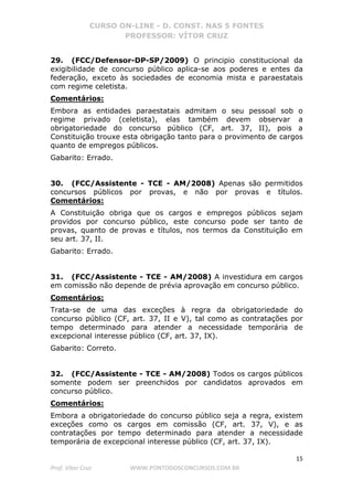 CURSO ON-LINE - D. CONST. NAS 5 FONTES
PROFESSOR: VÍTOR CRUZ
15
Prof. Vítor Cruz WWW.PONTODOSCONCURSOS.COM.BR
29. (FCC/Defensor-DP-SP/2009) O principio constitucional da
exigibilidade de concurso público aplica-se aos poderes e entes da
federação, exceto às sociedades de economia mista e paraestatais
com regime celetista.
Comentários:
Embora as entidades paraestatais admitam o seu pessoal sob o
regime privado (celetista), elas também devem observar a
obrigatoriedade do concurso público (CF, art. 37, II), pois a
Constituição trouxe esta obrigação tanto para o provimento de cargos
quanto de empregos públicos.
Gabarito: Errado.
30. (FCC/Assistente - TCE - AM/2008) Apenas são permitidos
concursos públicos por provas, e não por provas e títulos.
Comentários:
A Constituição obriga que os cargos e empregos públicos sejam
providos por concurso público, este concurso pode ser tanto de
provas, quanto de provas e títulos, nos termos da Constituição em
seu art. 37, II.
Gabarito: Errado.
31. (FCC/Assistente - TCE - AM/2008) A investidura em cargos
em comissão não depende de prévia aprovação em concurso público.
Comentários:
Trata-se de uma das exceções à regra da obrigatoriedade do
concurso público (CF, art. 37, II e V), tal como as contratações por
tempo determinado para atender a necessidade temporária de
excepcional interesse público (CF, art. 37, IX).
Gabarito: Correto.
32. (FCC/Assistente - TCE - AM/2008) Todos os cargos públicos
somente podem ser preenchidos por candidatos aprovados em
concurso público.
Comentários:
Embora a obrigatoriedade do concurso público seja a regra, existem
exceções como os cargos em comissão (CF, art. 37, V), e as
contratações por tempo determinado para atender a necessidade
temporária de excepcional interesse público (CF, art. 37, IX).
 