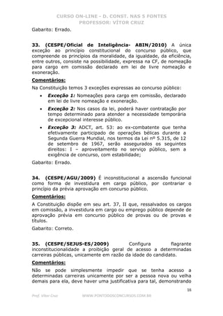CURSO ON-LINE - D. CONST. NAS 5 FONTES
PROFESSOR: VÍTOR CRUZ
16
Prof. Vítor Cruz WWW.PONTODOSCONCURSOS.COM.BR
Gabarito: Errado.
33. (CESPE/Oficial de Inteligência- ABIN/2010) A única
exceção ao princípio constitucional do concurso público, que
compreende os princípios da moralidade, da igualdade, da eficiência,
entre outros, consiste na possibilidade, expressa na CF, de nomeação
para cargo em comissão declarado em lei de livre nomeação e
exoneração.
Comentários:
Na Constituição temos 3 exceções expressas ao concurso público:
• Exceção 1: Nomeações para cargo em comissão, declarado
em lei de livre nomeação e exoneração.
• Exceção 2: Nos casos da lei, poderá haver contratação por
tempo determinado para atender a necessidade temporária
de excepcional interesse público.
• Exceção 3: ADCT, art. 53: ao ex-combatente que tenha
efetivamente participado de operações bélicas durante a
Segunda Guerra Mundial, nos termos da Lei nº 5.315, de 12
de setembro de 1967, serão assegurados os seguintes
direitos: I – aproveitamento no serviço público, sem a
exigência de concurso, com estabilidade;
Gabarito: Errado.
34. (CESPE/AGU/2009) É inconstitucional a ascensão funcional
como forma de investidura em cargo público, por contrariar o
princípio da prévia aprovação em concurso público.
Comentários:
A Constituição dispõe em seu art. 37, II que, ressalvados os cargos
em comissão, a investidura em cargo ou emprego público depende de
aprovação prévia em concurso público de provas ou de provas e
títulos.
Gabarito: Correto.
35. (CESPE/SEJUS-ES/2009) Configura flagrante
inconstitucionalidade a proibição geral de acesso a determinadas
carreiras públicas, unicamente em razão da idade do candidato.
Comentários:
Não se pode simplesmente impedir que se tenha acesso a
determinadas carreiras unicamente por ser a pessoa nova ou velha
demais para ela, deve haver uma justificativa para tal, demonstrando
 
