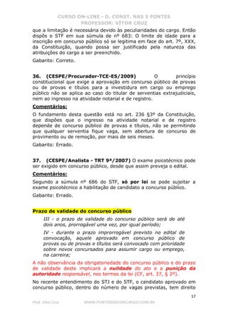 CURSO ON-LINE - D. CONST. NAS 5 FONTES
PROFESSOR: VÍTOR CRUZ
17
Prof. Vítor Cruz WWW.PONTODOSCONCURSOS.COM.BR
que a limitação é necessária devido às peculiaridades do cargo. Então
dispôs o STF em sua súmula de nº 683: O limite de idade para a
inscrição em concurso público só se legitima em face do art. 7º, XXX,
da Constituição, quando possa ser justificado pela natureza das
atribuições do cargo a ser preenchido.
Gabarito: Correto.
36. (CESPE/Procurador-TCE-ES/2009) O princípio
constitucional que exige a aprovação em concurso público de provas
ou de provas e títulos para a investidura em cargo ou emprego
público não se aplica ao caso do titular de serventias extrajudiciais,
nem ao ingresso na atividade notarial e de registro.
Comentários:
O fundamento desta questão está no art. 236 §3º da Constituição,
que dispões que o ingresso na atividade notarial e de registro
depende de concurso público de provas e títulos, não se permitindo
que qualquer serventia fique vaga, sem abertura de concurso de
provimento ou de remoção, por mais de seis meses.
Gabarito: Errado.
37. (CESPE/Analista - TRT 9ª/2007) O exame psicotécnico pode
ser exigido em concurso público, desde que assim preveja o edital.
Comentários:
Segundo a súmula nº 686 do STF, só por lei se pode sujeitar a
exame psicotécnico a habilitação de candidato a concurso público.
Gabarito: Errado.
Prazo de validade do concurso público
III - o prazo de validade do concurso público será de até
dois anos, prorrogável uma vez, por igual período;
IV - durante o prazo improrrogável previsto no edital de
convocação, aquele aprovado em concurso público de
provas ou de provas e títulos será convocado com prioridade
sobre novos concursados para assumir cargo ou emprego,
na carreira;
A não observância da obrigatoriedade do concurso público e do prazo
de validade deste implicará a nulidade do ato e a punição da
autoridade responsável, nos termos da lei (CF, art. 37, § 2º).
No recente entendimento do STJ e do STF, o candidato aprovado em
concurso público, dentro do número de vagas previstas, tem direito
 