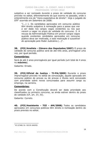 CURSO ON-LINE - D. CONST. NAS 5 FONTES
PROFESSOR: VÍTOR CRUZ
18
Prof. Vítor Cruz WWW.PONTODOSCONCURSOS.COM.BR
subjetivo a ser nomeado durante o prazo de validade do concurso
previsto no edital, diferentemente do que ocorria no passado, onde o
entendimento era de “mera expectativa de direito”. Veja o julgado do
STF1
ocorrido em Setembro de 2008:
"(...) 1. Os candidatos aprovados em concurso público
têm direito subjetivo à nomeação para a posse que vier
a ser dada nos cargos vagos existentes ou nos que
vierem a vagar no prazo de validade do concurso. 2. A
recusa da Administração Pública em prover cargos vagos
quando existentes candidatos aprovados em concurso
público deve ser motivada, e esta motivação é suscetível
de apreciação pelo Poder Judiciário.(...)".
38. (FCC/Analista - Câmara dos Deputados/2007) O prazo de
validade do concurso público será de até três anos, prorrogável uma
vez, por igual período.
Comentários:
Será de até 2 anos prorrogáveis por igual período (um total de 4 anos
no máximo).
Gabarito: Errado.
39. (FCC/Oficial de Justiça - TJ-PA/2009) Durante o prazo
improrrogável previsto no edital de convocação, aquele aprovado em
concurso público de provas ou de provas e títulos será convocado
com prioridade sobre novos concursados para assumir cargo ou
emprego, na carreira.
Comentários:
De acordo com a Constituição deverá ser dada prioridade aos
classificados no primeiro concurso, se ainda estiver dentro do prazo
de validade (CF, art. 37, IV).
Gabarito: Correto.
40. (FCC/Assistente - TCE - AM/2008) Todos os candidatos
aprovados em concursos públicos têm direito à nomeação dentro do
prazo previsto no edital.
1
RE 227480 / RJ - RIO DE JANEIRO.
 