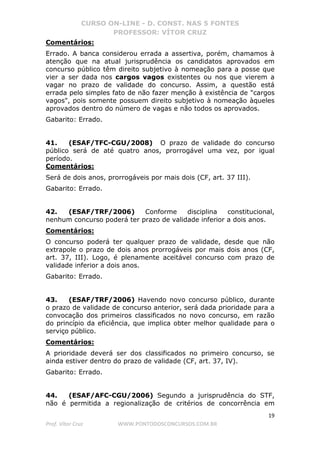 CURSO ON-LINE - D. CONST. NAS 5 FONTES
PROFESSOR: VÍTOR CRUZ
19
Prof. Vítor Cruz WWW.PONTODOSCONCURSOS.COM.BR
Comentários:
Errado. A banca considerou errada a assertiva, porém, chamamos à
atenção que na atual jurisprudência os candidatos aprovados em
concurso público têm direito subjetivo à nomeação para a posse que
vier a ser dada nos cargos vagos existentes ou nos que vierem a
vagar no prazo de validade do concurso. Assim, a questão está
errada pelo simples fato de não fazer menção à existência de "cargos
vagos", pois somente possuem direito subjetivo à nomeação àqueles
aprovados dentro do número de vagas e não todos os aprovados.
Gabarito: Errado.
41. (ESAF/TFC-CGU/2008) O prazo de validade do concurso
público será de até quatro anos, prorrogável uma vez, por igual
período.
Comentários:
Será de dois anos, prorrogáveis por mais dois (CF, art. 37 III).
Gabarito: Errado.
42. (ESAF/TRF/2006) Conforme disciplina constitucional,
nenhum concurso poderá ter prazo de validade inferior a dois anos.
Comentários:
O concurso poderá ter qualquer prazo de validade, desde que não
extrapole o prazo de dois anos prorrogáveis por mais dois anos (CF,
art. 37, III). Logo, é plenamente aceitável concurso com prazo de
validade inferior a dois anos.
Gabarito: Errado.
43. (ESAF/TRF/2006) Havendo novo concurso público, durante
o prazo de validade de concurso anterior, será dada prioridade para a
convocação dos primeiros classificados no novo concurso, em razão
do princípio da eficiência, que implica obter melhor qualidade para o
serviço público.
Comentários:
A prioridade deverá ser dos classificados no primeiro concurso, se
ainda estiver dentro do prazo de validade (CF, art. 37, IV).
Gabarito: Errado.
44. (ESAF/AFC-CGU/2006) Segundo a jurisprudência do STF,
não é permitida a regionalização de critérios de concorrência em
 