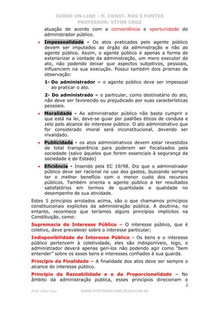 CURSO ON-LINE - D. CONST. NAS 5 FONTES
PROFESSOR: VÍTOR CRUZ
2
Prof. Vítor Cruz WWW.PONTODOSCONCURSOS.COM.BR
atuação de acordo com a conveniência e oportunidade do
administrador público.
• Impessoalidade - Os atos praticados pelo agente público
devem ser imputados ao órgão da administração e não ao
agente público. Assim, o agente público é apenas a forma de
exteriorizar a vontade da administração, um mero executor do
ato, não podendo deixar que aspectos subjetivos, pessoais,
influenciem na sua execução. Possui também dois prismas de
observação:
1- Do administrador – o agente público deve ser impessoal
ao praticar o ato.
2- Do administrado – o particular, como destinatário do ato,
não deve ser favorecido ou prejudicado por suas características
pessoais.
• Moralidade - Ao administrador público não basta cumprir o
que está na lei, deve-se guiar por padrões éticos de conduta e
zelo pelo alcance do interesse público. O ato administrativo que
for considerado imoral será inconstitucional, devendo ser
invalidado.
• Publicidade - os atos administrativos devem estar revestidos
de total transparência para poderem ser fiscalizados pela
sociedade (salvo àqueles que forem essenciais à segurança da
sociedade e do Estado)
• Eficiência - Inserido pela EC 19/98. Diz que o administrador
público deve ser racional no uso dos gastos, buscando sempre
ter o melhor benefício com o menor custo dos recursos
públicos. Também orienta o agente público a ter resultados
satisfatórios em termos de quantidade e qualidade no
desempenho de sua atividade.
Estes 5 princípios arrolados acima, são o que chamamos princípios
constitucionais explícitos da administração pública. A doutrina, no
entanto, reconhece que teríamos alguns princípios implícitos na
Constituição, como:
Supremacia do Interesse Público – O interesse público, que é
coletivo, deve prevalecer sobre o interesse particular;
Indisponibilidade do Interesse Público - Os bens e o interesse
público pertencem à coletividade, eles são indisponíveis, logo, o
administrador deverá apenas geri-los não podendo agir como “bem
entender” sobre os esses bens e interesses confiados à sua guarda.
Princípio da Finalidade – A finalidade dos atos deve ser sempre o
alcance do interesse público.
Princípio da Razoabilidade e o da Proporcionalidade – No
âmbito da administração pública, esses princípios direcionam o
 