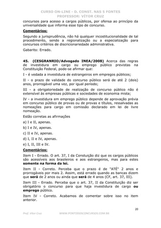 CURSO ON-LINE - D. CONST. NAS 5 FONTES
PROFESSOR: VÍTOR CRUZ
20
Prof. Vítor Cruz WWW.PONTODOSCONCURSOS.COM.BR
concursos para acesso a cargos públicos, por ofensa ao princípio da
universalidade que informa esse tipo de concurso.
Comentários:
Segundo a jurisprudência, não há qualquer incostitucionalidade de tal
procedimento, sendo a regionalização ou a especialização para
concursos critérios de discricionariedade administrativa.
Gabarito: Errado.
45. (CESGRANRIO/Advogado INEA/2008) Acerca das regras
de investidura em cargo ou emprego público previstas na
Constituição Federal, pode-se afirmar que:
I - é vedada a investidura de estrangeiros em empregos públicos;
II - o prazo de validade do concurso público será de até 2 (dois)
anos, prorrogável uma vez, por igual período;
III - a obrigatoriedade de realização de concurso público não é
extensível às empresas públicas e sociedades de economia mista;
IV - a investidura em emprego público depende de aprovação prévia
em concurso público de provas ou de provas e títulos, ressalvadas as
nomeações para cargo em comissão declarado em lei de livre
nomeação.
Estão corretas as afirmações
a) I e II, apenas.
b) I e IV, apenas.
c) II e IV, apenas.
d) I, II e IV, apenas.
e) I, II, III e IV.
Comentários:
Item I - Errado. O art. 37, I da Constuição diz que os cargos públicos
são acessíveis aos brasileiros e aos estrangeiros, mas para estes
somente na forma da lei.
Item II - Correto. Perceba que o prazo é de "ATÉ" 2 anos e
prorrogáveis por mais 2. Assim, está errado quando as bancas dizem
que será de 2 anos ou ainda que será de 4 anos (CF, art. 37, III).
Item III - Errado. Perceba que o art. 37, II da Constituição diz ser
obrigatório o concurso para que haja investidura de cargo ou
emprego público.
Item IV - Correto. Acabamos de comentar sobre isso no item
anterior.
 