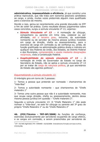 CURSO ON-LINE - D. CONST. NAS 5 FONTES
PROFESSOR: VÍTOR CRUZ
22
Prof. Vítor Cruz WWW.PONTODOSCONCURSOS.COM.BR
administrativa, impessoalidade e eficiência, já que constitui uma
prática reprovável, que não trata com isonomia possíveis candidatos
ao cargo, e ainda, muitas vezes preterindo alguém mais qualificado
para o exercício do mesmo.
Devido a isso, gerou-se recentemente uma grande discussão no STF
a fim de coibir tal prática. Como resultado desses julgamentos sobre
casos concretos, surgiu a súmula vinculante nº 13, vejamos:
• Súmula Vinculante nº 13 → A nomeação de cônjuge,
companheiro ou parente em linha reta, colateral ou por
afinidade, até o terceiro grau, inclusive, da autoridade
nomeante ou de servidor da mesma pessoa jurídica investido
em cargo de direção, chefia ou assessoramento, para o
exercício de cargo em comissão ou de confiança ou, ainda, de
função gratificada na administração pública direta e indireta em
qualquer dos Poderes da União, dos Estados, do Distrito Federal
e dos Municípios, compreendido o ajuste mediante designações
recíprocas, viola a Constituição Federal.
• Inaplicabilidade da súmula vinculante nº 13 → À
nomeação de irmão de Governador de Estado no cargo de
Secretário de Estado, não se aplica a súmula vinculante nº 13
por se tratar de cargo de natureza política, já que secretários
de Estado são agentes políticos2
.
Esquematizando a súmula vinculante 13:
O imbróglio gira em torno de 3 pessoas:
1- Temos a pessoa que pretende ser nomeada - chamaremos de
"Vida-Boa"
2- Temos a autoridade nomeante - que chamaremos de "Chefe
malandro 1"
3- Temos uma outra pessoa que não é a autoridade nomeante, mas
que ocupa cargo direção, chefia ou assessoramento, dentro dessa
mesma pessoa jurídica em questão - "Chefe malandro 2".
Segundo a súmula vinculante 13: O "Chefe Malandro 1" não pode
nomear o "Vida-boa", se este for cônjuge ou parente até 3º grau do
próprio "Chefe Malandro 1" ou do "Chefe Malandro 2"
46. (FCC/Técnico - TRT-SP/2008) As funções de confiança,
exercidas exclusivamente por servidores ocupantes de cargo efetivo,
e os cargos em comissão, a serem preenchidos por servidores de
2
STF – Rcl–MC–AgR 6650 / PR – PARANÁ – 16/10/2008 - Entendimento firmado com base no R.Ex.
579.951/RN.
 