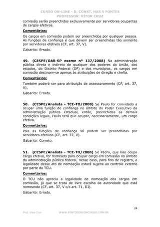 CURSO ON-LINE - D. CONST. NAS 5 FONTES
PROFESSOR: VÍTOR CRUZ
24
Prof. Vítor Cruz WWW.PONTODOSCONCURSOS.COM.BR
comissão serão preenchidos exclusivamente por servidores ocupantes
de cargos efetivos.
Comentários:
Os cargos em comissão podem ser preenchidos por qualquer pessoa.
As funções de confiança é que devem ser preenchidas tão somente
por servidores efetivos (CF, art. 37, V).
Gabarito: Errado.
49. (CESPE/OAB-SP exame nº 137/2008) Na administração
pública direta e indireta de qualquer dos poderes da União, dos
estados, do Distrito Federal (DF) e dos municípios, os cargos em
comissão destinam-se apenas às atribuições de direção e chefia.
Comentários:
Também poderá ser para atribuição de assessoramento (CF, art. 37,
V).
Gabarito: Errado.
50. (CESPE/Analista - TCE-TO/2008) Se Paulo for convidado a
ocupar uma função de confiança no âmbito do Poder Executivo da
administração pública estadual, então, preenchidas as demais
condições legais, Paulo terá que ocupar, necessariamente, um cargo
efetivo.
Comentários:
Pois as funções de confiança só podem ser preenchidas por
servidores efetivos (CF, art. 37, V).
Gabarito: Correto.
51. (CESPE/Analista - TCE-TO/2008) Se Pedro, que não ocupa
cargo efetivo, for nomeado para ocupar cargo em comissão no âmbito
da administração pública federal, nesse caso, para fins de registro, a
legalidade desse ato de nomeação estará sujeita ao controle externo
por parte do TCU.
Comentários:
O TCU não aprecia a legalidade de nomeação dos cargos em
comissão, já que se trata de livre escolha da autoridade que está
nomeando (CF, art. 37, V c/c art. 71, III).
Gabarito: Errado.
 