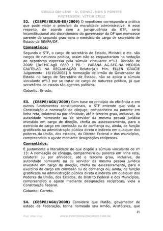 CURSO ON-LINE - D. CONST. NAS 5 FONTES
PROFESSOR: VÍTOR CRUZ
25
Prof. Vítor Cruz WWW.PONTODOSCONCURSOS.COM.BR
52. (CESPE/SEJUS-ES/2009) O nepotismo corresponde a prática
que pode violar o princípio da moralidade administrativa. A esse
respeito, de acordo com a jurisprudência do STF, seria
inconstitucional ato discricionário do governador do DF que nomeasse
parente de segundo grau para o exercício do cargo de secretário de
Estado da SEAPA/DF.
Comentários:
Segundo o STF, o cargo de secretário de Estado, Ministro e etc. são
cargos de natureza política, assim não se enquadrariam na vedação
ao nepotismo expressa pela súmula vinculante nº13. Decisão de
2008: [Rcl-MC-AgR 6650 / PR - PARANÁ AG.REG.NA MEDIDA
CAUTELAR NA RECLAMAÇÃO Relator(a): Min. ELLEN GRACIE
Julgamento: 16/10/2008] À nomeação de irmão de Governador de
Estado no cargo de Secretário de Estado, não se aplica a súmula
vinculante nº13 por se tratar de cargo de natureza política, já que
secretários de estado são agentes políticos.
Gabarito: Errado.
53. (CESPE/AGU/2009) Com base no princípio da eficiência e em
outros fundamentos constitucionais, o STF entende que viola a
Constituição a nomeação de cônjuge, companheiro ou parente em
linha reta, colateral ou por afinidade, até o terceiro grau, inclusive, da
autoridade nomeante ou de servidor da mesma pessoa jurídica
investido em cargo de direção, chefia ou assessoramento, para o
exercício de cargo em comissão ou de confiança ou, ainda, de função
gratificada na administração pública direta e indireta em qualquer dos
poderes da União, dos estados, do Distrito Federal e dos municípios,
compreendido o ajuste mediante designações recíprocas.
Comentários:
É justamente a literalidade do que dispõe a súmula vinculante de nº
13: A nomeação de cônjuge, companheiro ou parente em linha reta,
colateral ou por afinidade, até o terceiro grau, inclusive, da
autoridade nomeante ou de servidor da mesma pessoa jurídica
investido em cargo de direção, chefia ou assessoramento, para o
exercício de cargo em comissão ou de confiança ou, ainda, de função
gratificada na administração pública direta e indireta em qualquer dos
Poderes da União, dos Estados, do Distrito Federal e dos Municípios,
compreendido o ajuste mediante designações recíprocas, viola a
Constituição Federal.
Gabarito: Correto.
54. (CESPE/AGU/2009) Considere que Platão, governador de
estado da Federação, tenha nomeado seu irmão, Aristóteles, que
 