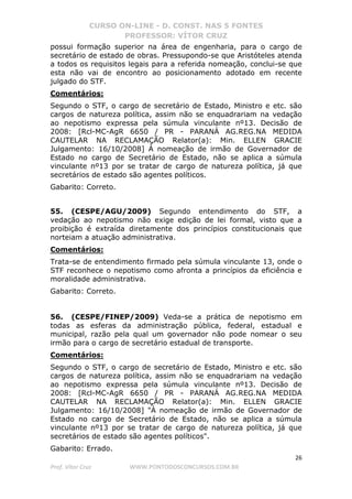 CURSO ON-LINE - D. CONST. NAS 5 FONTES
PROFESSOR: VÍTOR CRUZ
26
Prof. Vítor Cruz WWW.PONTODOSCONCURSOS.COM.BR
possui formação superior na área de engenharia, para o cargo de
secretário de estado de obras. Pressupondo-se que Aristóteles atenda
a todos os requisitos legais para a referida nomeação, conclui-se que
esta não vai de encontro ao posicionamento adotado em recente
julgado do STF.
Comentários:
Segundo o STF, o cargo de secretário de Estado, Ministro e etc. são
cargos de natureza política, assim não se enquadrariam na vedação
ao nepotismo expressa pela súmula vinculante nº13. Decisão de
2008: [Rcl-MC-AgR 6650 / PR - PARANÁ AG.REG.NA MEDIDA
CAUTELAR NA RECLAMAÇÃO Relator(a): Min. ELLEN GRACIE
Julgamento: 16/10/2008] À nomeação de irmão de Governador de
Estado no cargo de Secretário de Estado, não se aplica a súmula
vinculante nº13 por se tratar de cargo de natureza política, já que
secretários de estado são agentes políticos.
Gabarito: Correto.
55. (CESPE/AGU/2009) Segundo entendimento do STF, a
vedação ao nepotismo não exige edição de lei formal, visto que a
proibição é extraída diretamente dos princípios constitucionais que
norteiam a atuação administrativa.
Comentários:
Trata-se de entendimento firmado pela súmula vinculante 13, onde o
STF reconhece o nepotismo como afronta a princípios da eficiência e
moralidade administrativa.
Gabarito: Correto.
56. (CESPE/FINEP/2009) Veda-se a prática de nepotismo em
todas as esferas da administração pública, federal, estadual e
municipal, razão pela qual um governador não pode nomear o seu
irmão para o cargo de secretário estadual de transporte.
Comentários:
Segundo o STF, o cargo de secretário de Estado, Ministro e etc. são
cargos de natureza política, assim não se enquadrariam na vedação
ao nepotismo expressa pela súmula vinculante nº13. Decisão de
2008: [Rcl-MC-AgR 6650 / PR - PARANÁ AG.REG.NA MEDIDA
CAUTELAR NA RECLAMAÇÃO Relator(a): Min. ELLEN GRACIE
Julgamento: 16/10/2008] "À nomeação de irmão de Governador de
Estado no cargo de Secretário de Estado, não se aplica a súmula
vinculante nº13 por se tratar de cargo de natureza política, já que
secretários de estado são agentes políticos".
Gabarito: Errado.
 