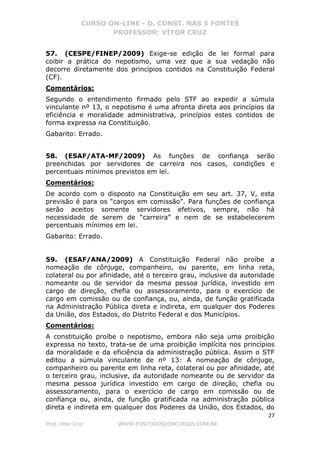 CURSO ON-LINE - D. CONST. NAS 5 FONTES
PROFESSOR: VÍTOR CRUZ
27
Prof. Vítor Cruz WWW.PONTODOSCONCURSOS.COM.BR
57. (CESPE/FINEP/2009) Exige-se edição de lei formal para
coibir a prática do nepotismo, uma vez que a sua vedação não
decorre diretamente dos princípios contidos na Constituição Federal
(CF).
Comentários:
Segundo o entendimento firmado pelo STF ao expedir a súmula
vinculante nº 13, o nepotismo é uma afronta direta aos princípios da
eficiência e moralidade administrativa, princípios estes contidos de
forma expressa na Constituição.
Gabarito: Errado.
58. (ESAF/ATA-MF/2009) As funções de confiança serão
preenchidas por servidores de carreira nos casos, condições e
percentuais mínimos previstos em lei.
Comentários:
De acordo com o disposto na Constituição em seu art. 37, V, esta
previsão é para os “cargos em comissão”. Para funções de confiança
serão aceitos somente servidores efetivos, sempre, não há
necessidade de serem de “carreira” e nem de se estabelecerem
percentuais mínimos em lei.
Gabarito: Errado.
59. (ESAF/ANA/2009) A Constituição Federal não proíbe a
nomeação de cônjuge, companheiro, ou parente, em linha reta,
colateral ou por afinidade, até o terceiro grau, inclusive da autoridade
nomeante ou de servidor da mesma pessoa jurídica, investido em
cargo de direção, chefia ou assessoramento, para o exercício de
cargo em comissão ou de confiança, ou, ainda, de função gratificada
na Administração Pública direta e indireta, em qualquer dos Poderes
da União, dos Estados, do Distrito Federal e dos Municípios.
Comentários:
A constituição proíbe o nepotismo, embora não seja uma proibição
expressa no texto, trata-se de uma proibição implícita nos princípios
da moralidade e da eficiência da administração pública. Assim o STF
editou a súmula vinculante de nº 13: A nomeação de cônjuge,
companheiro ou parente em linha reta, colateral ou por afinidade, até
o terceiro grau, inclusive, da autoridade nomeante ou de servidor da
mesma pessoa jurídica investido em cargo de direção, chefia ou
assessoramento, para o exercício de cargo em comissão ou de
confiança ou, ainda, de função gratificada na administração pública
direta e indireta em qualquer dos Poderes da União, dos Estados, do
 