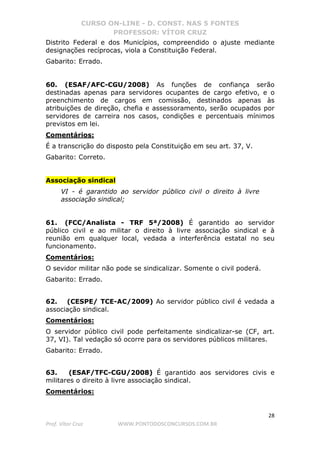 CURSO ON-LINE - D. CONST. NAS 5 FONTES
PROFESSOR: VÍTOR CRUZ
28
Prof. Vítor Cruz WWW.PONTODOSCONCURSOS.COM.BR
Distrito Federal e dos Municípios, compreendido o ajuste mediante
designações recíprocas, viola a Constituição Federal.
Gabarito: Errado.
60. (ESAF/AFC-CGU/2008) As funções de confiança serão
destinadas apenas para servidores ocupantes de cargo efetivo, e o
preenchimento de cargos em comissão, destinados apenas às
atribuições de direção, chefia e assessoramento, serão ocupados por
servidores de carreira nos casos, condições e percentuais mínimos
previstos em lei.
Comentários:
É a transcrição do disposto pela Constituição em seu art. 37, V.
Gabarito: Correto.
Associação sindical
VI - é garantido ao servidor público civil o direito à livre
associação sindical;
61. (FCC/Analista - TRF 5ª/2008) É garantido ao servidor
público civil e ao militar o direito à livre associação sindical e à
reunião em qualquer local, vedada a interferência estatal no seu
funcionamento.
Comentários:
O sevidor militar não pode se sindicalizar. Somente o civil poderá.
Gabarito: Errado.
62. (CESPE/ TCE-AC/2009) Ao servidor público civil é vedada a
associação sindical.
Comentários:
O servidor público civil pode perfeitamente sindicalizar-se (CF, art.
37, VI). Tal vedação só ocorre para os servidores públicos militares.
Gabarito: Errado.
63. (ESAF/TFC-CGU/2008) É garantido aos servidores civis e
militares o direito à livre associação sindical.
Comentários:
 