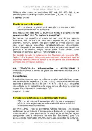 CURSO ON-LINE - D. CONST. NAS 5 FONTES
PROFESSOR: VÍTOR CRUZ
29
Prof. Vítor Cruz WWW.PONTODOSCONCURSOS.COM.BR
Militares não podem se sindicalizar (CF, art. 142 §3º, IV), já ao
servidor público civil é garantido este direito (CF, art. 37, VI).
Gabarito: Errado.
Direito de greve do servidor:
VII - o direito de greve será exercido nos termos e nos
limites definidos em lei específica;
Essa redação foi dada pela EC 19/98 que mudou a exigência de "lei
complementar" para "lei ordinária específica".
Em tempo, lei específica é aquela lei que trata de um assunto
exclusivo. Não se trata de uma nova espécie de lei, é uma lei
ordinária, comum, porém, não pode tratar de outros assuntos que
não sejam aquele específico, constitucionalmente determinado.
Assim, não poderá, por exemplo, a lei tratar da greve dos servidores
públicos e ao mesmo tempo, versar sobre outros temas, como
ingresso em carreiras públicas, remuneração e etc.
Em decisão tomada no julgamento dos Mandados de Injunção 670,
708 e 712 o Supremo determinou que enquanto não editada essa lei
específica referida deve-se aplicar a lei de greve dos trabalhadores
privados aos servidores públicos.
64. (ESAF/Técnico Administrativo – ANEEL/2004) A
Constituição proíbe o direito de greve dos servidores públicos civis e
militares.
Comentários:
A proibição é apenas para os militares, os civis poderão fazer greve,
nos termos de lei específica (CF, art. 37,VII). Importante lembrar que
segundo o posicionamento do STF - MI 670, 708 e 712 - enquanto
não editada tal lei específica, esta greve deverá obedecer as mesmas
regras dos empregados regidos pela CLT.
Gabarito: Errado.
Portadores de deficiência na Administração Pública
VIII - a lei reservará percentual dos cargos e empregos
públicos para as pessoas portadoras de deficiência e definirá
os critérios de sua admissão;
Lei nº 8.112/90 – Rege os Servidores Públicos Federais – Às pessoas
portadoras de deficiência é assegurado o direito de se inscrever em
concurso público para provimento de cargo cujas atribuições sejam
compatíveis com a deficiência de que são portadoras; para tais
pessoas serão reservadas até 20% das vagas oferecidas no concurso.
 