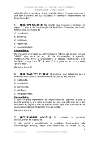 CURSO ON-LINE - D. CONST. NAS 5 FONTES
PROFESSOR: VÍTOR CRUZ
3
Prof. Vítor Cruz WWW.PONTODOSCONCURSOS.COM.BR
administrador a ponderar a sua atuação diante do caso concreto e
agir sem extremos em sua atividade, o chamado “entendimento do
homem médio”.
1. (FCC/DPE-RS/2011) Na relação dos princípios expressos no
artigo 37, caput, da Constituição da República Federativa do Brasil,
NÃO consta o princípio da
a) moralidade.
b) eficiência.
c) probidade.
d) legalidade.
e) impessoalidade.
Comentários:
Os princípios expressos da Administração Pública são aquele famoso
“LIMPE” que está no art. 37 da Constituição. A questão,
maldosamente, tirou a “publicidade” e colocou “probidade”, que
também começa com “P”. A letra C é o gabarito, o correto seria
“publicidade”.
Gabarito: Letra C.
2. (FCC/AJAA-TRT 8º/2010) O princípio, que determina que o
administrador público seja um mero executor do ato, é o da:
a) legalidade.
b) moralidade.
c) publicidade.
d) eficiência.
e) impessoalidade.
Comentários:
A questão trata claramente da impessoalidade, segundo à qual o
agente público é um mero executor do ato, ato este que deve ser
imputado ao órgão e não ao administrador, que não pode deixar as
suas subjetividades influenciar em sua função.
Gabarito: Letra E.
3. (FCC/AJAJ-TRT 4º/2011) O conteúdo do princípio
constitucional da legalidade,
a) não exclui a possibilidade de atividade discricionária pela
Administração Pública, desde que observados os limites da lei,
 