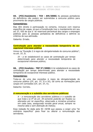 CURSO ON-LINE - D. CONST. NAS 5 FONTES
PROFESSOR: VÍTOR CRUZ
30
Prof. Vítor Cruz WWW.PONTODOSCONCURSOS.COM.BR
65. (FCC/Assistente - TCE - AM/2008) As pessoas portadoras
de deficiência não podem ser submetidas a concurso público para
provimento de cargos públicos.
Comentários:
Elas têm direito à participação no certame, inclusive com reserva
específica de vagas, já que a Constituição traz o mandamento em seu
art 37, VIII de que a lei reservará percentual dos cargos e empregos
públicos para as pessoas portadoras de deficiência e definirá os
critérios de sua admissão.
Gabarito: Errado.
Contratação para atender a necessidade temporária de ex-
cepcional interesse público
Vimos na “Exceção 2 à regra de obrigatoriedade do concurso público”,
no art. 37, II.
IX - a lei estabelecerá os casos de contratação por tempo
determinado para atender a necessidade temporária de
excepcional interesse público;
66. (FCC/Analista - TRF 5ª/2008) A lei estabelecerá os casos de
contratação por tempo determinado para atender a necessidade
temporária de excepcional interesse público.
Comentários:
Trata-se de uma das exceções à regra da obrigatoriedade do
concurso público (CF, art. 37, II e IX), tal como as nomeações para
cargos em comissões (CF, art. 37, V).
Gabarito: Correto.
A remuneração e o subsídio dos servidores públicos:
X - a remuneração dos servidores públicos e o subsídio de
que trata o § 4º do art. 39 somente poderão ser fixados ou
alterados por lei específica, observada a iniciativa privativa
em cada caso, assegurada revisão geral anual, sempre na
mesma data e sem distinção de índices;
Essa redação foi dada pela EC 19/98 que passou a exigir uma "lei
ordinária específica" para fixar ou alterar a remuneração dos
servidores.
 