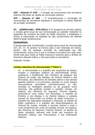 CURSO ON-LINE - D. CONST. NAS 5 FONTES
PROFESSOR: VÍTOR CRUZ
31
Prof. Vítor Cruz WWW.PONTODOSCONCURSOS.COM.BR
STF – Súmula nº 679 → A fixação de vencimentos dos servidores
públicos não pode ser objeto de convenção coletiva.
STF – Súmula nº 681 → É inconstitucional a vinculação de
vencimentos de servidores estaduais e municipais a índices federais
de correção monetária.
67. (CESPE/AJAJ - STM/2011) A CF assegura ao servidor público
a revisão geral anual de sua remuneração ou subsídio mediante lei
específica de iniciativa do chefe do Poder Executivo e estabelece o
direito à indenização na hipótese de não cumprimento da referida
determinação constitucional.
Comentários:
É assegurada pela Constituição a revisão geral anual da remuneração
(CF, art. 37, X) sempre na mesma data e sem distinção de índices,
porém, não há qualquer previsão de indenização por não
cumprimento. Outro erro é que a iniciativa é privativa em cada caso,
sendo feita pelo chefe do Poder Executivo somente para o âmbito do
Executivo daquela esfera, e não para todos os servidores.
Gabarito: Errado.
Limites máximos da remuneração (“Tetos”):
XI - a remuneração e o subsídio dos ocupantes de cargos,
funções e empregos públicos da administração direta,
autárquica e fundacional, dos membros de qualquer dos
Poderes da União, dos Estados, do Distrito Federal e dos
Municípios, dos detentores de mandato eletivo e dos demais
agentes políticos e os proventos, pensões ou outra espécie
remuneratória, percebidos cumulativamente ou não,
incluídas as vantagens pessoais ou de qualquer outra
natureza, não poderão exceder o subsídio mensal, em
espécie, dos Ministros do Supremo Tribunal Federal,
aplicando-se como limite, nos Municípios, o subsídio do
Prefeito, e nos Estados e no Distrito Federal, o subsídio
mensal do Governador no âmbito do Poder Executivo, o
subsídio dos Deputados Estaduais e Distritais no âmbito do
Poder Legislativo e o subsídio dos Desembargadores do
Tribunal de Justiça, limitado a noventa inteiros e vinte e
cinco centésimos por cento do subsídio mensal, em espécie,
dos Ministros do Supremo Tribunal Federal, no âmbito do
Poder Judiciário, aplicável este limite aos membros do
Ministério Público, aos Procuradores e aos Defensores
Públicos;
 
