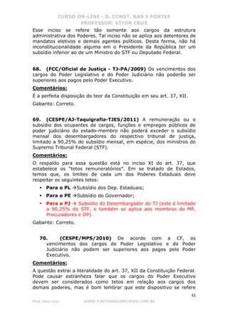 CURSO ON-LINE - D. CONST. NAS 5 FONTES
PROFESSOR: VÍTOR CRUZ
33
Prof. Vítor Cruz WWW.PONTODOSCONCURSOS.COM.BR
Esse inciso se refere tão somente aos cargos da estrutura
administrativa dos Poderes. Tal inciso não se aplica aos detentores de
mandatos eletivos e demais agentes políticos. Desta forma, não há
inconstitucionalidade alguma em o Presidente da República ter um
subsídio inferior ao de um Ministro do STF ou Deputado Federal.
68. (FCC/Oficial de Justiça - TJ-PA/2009) Os vencimentos dos
cargos do Poder Legislativo e do Poder Judiciário não poderão ser
superiores aos pagos pelo Poder Executivo.
Comentários:
É a perfeita disposição do teor da Constituição em seu art. 37, XII.
Gabarito: Correto.
69. (CESPE/AJ-Taquigrafia-TJES/2011) A remuneração ou o
subsídio dos ocupantes de cargos, funções e empregos públicos do
poder judiciário do estado-membro não poderá exceder o subsídio
mensal dos desembargadores do respectivo tribunal de justiça,
limitado a 90,25% do subsídio mensal, em espécie, dos ministros do
Supremo Tribunal Federal (STF).
Comentários:
O respaldo para essa questão está no inciso XI do art. 37, que
estabelece os “tetos remuneratórios”. Em se tratado de Estados,
temos que, os limites de cada um dos Poderes Estaduais deve
respeitar os seguintes tetos:
Para o PL Subsídio dos Dep. Estaduais;
Para o PE Subsídio do Governador;
Para o PJ Subsídio do Desembargador do TJ (este é limitado
a 90,25% do STF, e também se aplica aos membros do MP,
Procuradores e DP).
Gabarito: Correto.
70. (CESPE/MPS/2010) De acordo com a CF, os
vencimentos dos cargos do Poder Legislativo e do Poder
Judiciário não podem ser superiores aos pagos pelo Poder
Executivo.
Comentários:
A questão extrai a literalidade do art. 37, XII da Constituição Federal.
Pode causar estranheza falar que os cargos do Poder Executivo
devem ser considerados como tetos em relação aos cargos dos
demais poderes, mas é bom lembrar que este dispositivo se refere
 