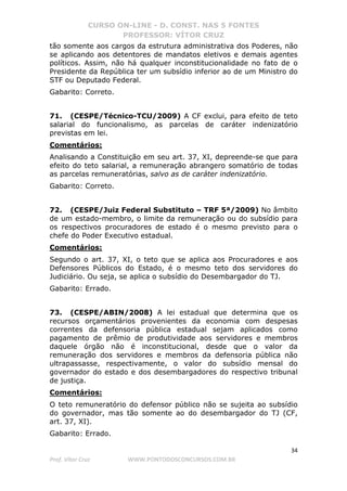 CURSO ON-LINE - D. CONST. NAS 5 FONTES
PROFESSOR: VÍTOR CRUZ
34
Prof. Vítor Cruz WWW.PONTODOSCONCURSOS.COM.BR
tão somente aos cargos da estrutura administrativa dos Poderes, não
se aplicando aos detentores de mandatos eletivos e demais agentes
políticos. Assim, não há qualquer inconstitucionalidade no fato de o
Presidente da República ter um subsídio inferior ao de um Ministro do
STF ou Deputado Federal.
Gabarito: Correto.
71. (CESPE/Técnico-TCU/2009) A CF exclui, para efeito de teto
salarial do funcionalismo, as parcelas de caráter indenizatório
previstas em lei.
Comentários:
Analisando a Constituição em seu art. 37, XI, depreende-se que para
efeito do teto salarial, a remuneração abrangero somatório de todas
as parcelas remuneratórias, salvo as de caráter indenizatório.
Gabarito: Correto.
72. (CESPE/Juiz Federal Substituto – TRF 5ª/2009) No âmbito
de um estado-membro, o limite da remuneração ou do subsídio para
os respectivos procuradores de estado é o mesmo previsto para o
chefe do Poder Executivo estadual.
Comentários:
Segundo o art. 37, XI, o teto que se aplica aos Procuradores e aos
Defensores Públicos do Estado, é o mesmo teto dos servidores do
Judiciário. Ou seja, se aplica o subsídio do Desembargador do TJ.
Gabarito: Errado.
73. (CESPE/ABIN/2008) A lei estadual que determina que os
recursos orçamentários provenientes da economia com despesas
correntes da defensoria pública estadual sejam aplicados como
pagamento de prêmio de produtividade aos servidores e membros
daquele órgão não é inconstitucional, desde que o valor da
remuneração dos servidores e membros da defensoria pública não
ultrapassasse, respectivamente, o valor do subsídio mensal do
governador do estado e dos desembargadores do respectivo tribunal
de justiça.
Comentários:
O teto remuneratório do defensor público não se sujeita ao subsídio
do governador, mas tão somente ao do desembargador do TJ (CF,
art. 37, XI).
Gabarito: Errado.
 