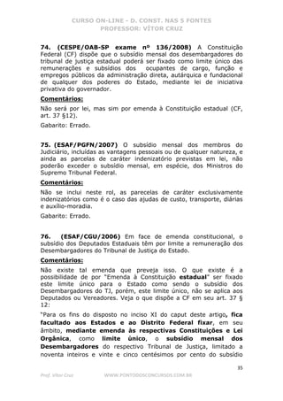 CURSO ON-LINE - D. CONST. NAS 5 FONTES
PROFESSOR: VÍTOR CRUZ
35
Prof. Vítor Cruz WWW.PONTODOSCONCURSOS.COM.BR
74. (CESPE/OAB-SP exame nº 136/2008) A Constituição
Federal (CF) dispõe que o subsídio mensal dos desembargadores do
tribunal de justiça estadual poderá ser fixado como limite único das
remunerações e subsídios dos ocupantes de cargo, função e
empregos públicos da administração direta, autárquica e fundacional
de qualquer dos poderes do Estado, mediante lei de iniciativa
privativa do governador.
Comentários:
Não será por lei, mas sim por emenda à Constituição estadual (CF,
art. 37 §12).
Gabarito: Errado.
75. (ESAF/PGFN/2007) O subsídio mensal dos membros do
Judiciário, incluídas as vantagens pessoais ou de qualquer natureza, e
ainda as parcelas de caráter indenizatório previstas em lei, não
poderão exceder o subsídio mensal, em espécie, dos Ministros do
Supremo Tribunal Federal.
Comentários:
Não se inclui neste rol, as parecelas de caráter exclusivamente
indenizatórios como é o caso das ajudas de custo, transporte, diárias
e auxílio-moradia.
Gabarito: Errado.
76. (ESAF/CGU/2006) Em face de emenda constitucional, o
subsídio dos Deputados Estaduais têm por limite a remuneração dos
Desembargadores do Tribunal de Justiça do Estado.
Comentários:
Não existe tal emenda que preveja isso. O que existe é a
possibilidade de por “Emenda à Constituição estadual” ser fixado
este limite único para o Estado como sendo o subsídio dos
Desembargadores do TJ, porém, este limite único, não se aplica aos
Deputados ou Vereadores. Veja o que dispõe a CF em seu art. 37 §
12:
“Para os fins do disposto no inciso XI do caput deste artigo, fica
facultado aos Estados e ao Distrito Federal fixar, em seu
âmbito, mediante emenda às respectivas Constituições e Lei
Orgânica, como limite único, o subsídio mensal dos
Desembargadores do respectivo Tribunal de Justiça, limitado a
noventa inteiros e vinte e cinco centésimos por cento do subsídio
 