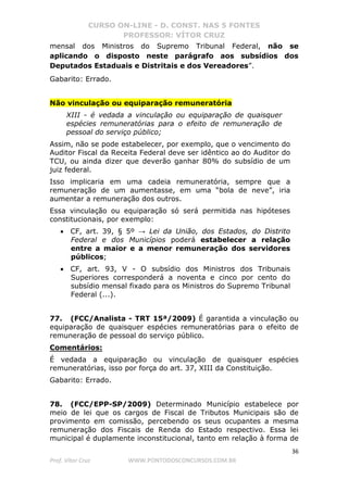 CURSO ON-LINE - D. CONST. NAS 5 FONTES
PROFESSOR: VÍTOR CRUZ
36
Prof. Vítor Cruz WWW.PONTODOSCONCURSOS.COM.BR
mensal dos Ministros do Supremo Tribunal Federal, não se
aplicando o disposto neste parágrafo aos subsídios dos
Deputados Estaduais e Distritais e dos Vereadores”.
Gabarito: Errado.
Não vinculação ou equiparação remuneratória
XIII - é vedada a vinculação ou equiparação de quaisquer
espécies remuneratórias para o efeito de remuneração de
pessoal do serviço público;
Assim, não se pode estabelecer, por exemplo, que o vencimento do
Auditor Fiscal da Receita Federal deve ser idêntico ao do Auditor do
TCU, ou ainda dizer que deverão ganhar 80% do subsídio de um
juiz federal.
Isso implicaria em uma cadeia remuneratória, sempre que a
remuneração de um aumentasse, em uma “bola de neve”, iria
aumentar a remuneração dos outros.
Essa vinculação ou equiparação só será permitida nas hipóteses
constitucionais, por exemplo:
• CF, art. 39, § 5º → Lei da União, dos Estados, do Distrito
Federal e dos Municípios poderá estabelecer a relação
entre a maior e a menor remuneração dos servidores
públicos;
• CF, art. 93, V - O subsídio dos Ministros dos Tribunais
Superiores corresponderá a noventa e cinco por cento do
subsídio mensal fixado para os Ministros do Supremo Tribunal
Federal (...).
77. (FCC/Analista - TRT 15ª/2009) É garantida a vinculação ou
equiparação de quaisquer espécies remuneratórias para o efeito de
remuneração de pessoal do serviço público.
Comentários:
É vedada a equiparação ou vinculação de quaisquer espécies
remuneratórias, isso por força do art. 37, XIII da Constituição.
Gabarito: Errado.
78. (FCC/EPP-SP/2009) Determinado Município estabelece por
meio de lei que os cargos de Fiscal de Tributos Municipais são de
provimento em comissão, percebendo os seus ocupantes a mesma
remuneração dos Fiscais de Renda do Estado respectivo. Essa lei
municipal é duplamente inconstitucional, tanto em relação à forma de
 