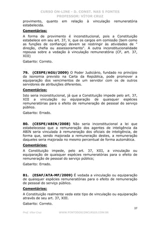 CURSO ON-LINE - D. CONST. NAS 5 FONTES
PROFESSOR: VÍTOR CRUZ
37
Prof. Vítor Cruz WWW.PONTODOSCONCURSOS.COM.BR
provimento, quanto em relação à vinculação remuneratória
estabelecida.
Comentários:
A forma de provimento é inconstitucional, pois a Constituição
estabelece em seu art. 37, V, que os cargos em comissão (bem como
as funções de confiança) devem se restringir às atividades de "
direção, chefia ou assessoramento". A outra inconstitucionalidade
repousa sobre a vedação à vinculação remuneratória (CF, art. 37,
XIII)
Gabarito: Correto.
79. (CESPE/AGU/2009) O Poder Judiciário, fundado no princípio
da isonomia previsto na Carta da República, pode promover a
equiparação dos vencimentos de um servidor com os de outros
servidores de atribuições diferentes.
Comentários:
Isto seria inconstitucional, já que a Constituição impede pelo art. 37,
XIII a vinculação ou equiparação de quaisquer espécies
remuneratórias para o efeito de remuneração de pessoal do serviço
público.
Gabarito: Errado.
80. (CESPE/ABIN/2008) Não seria inconstitucional a lei que
estabelecesse que a remuneração dos agentes de inteligência da
ABIN seria vinculada à remuneração dos oficiais de inteligência, de
forma que, sendo majorada a remuneração destes, a remuneração
daqueles seria majorada no mesmo percentual de forma automática.
Comentários:
A Constituição impede, pelo art. 37, XIII, a vinculação ou
equiparação de quaisquer espécies remuneratórias para o efeito de
remuneração de pessoal do serviço público;
Gabarito: Errado.
81. (ESAF/ATA-MF/2009) É vedada a vinculação ou equiparação
de quaisquer espécies remuneratórias para o efeito de remuneração
de pessoal do serviço público.
Comentários:
A Constituição realmente veda este tipo de vinculação ou equiparação
através de seu art. 37, XIII.
Gabarito: Correto.
 