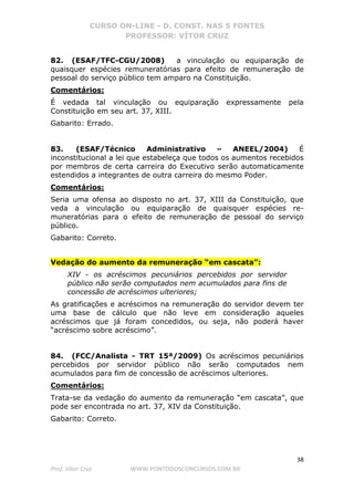 CURSO ON-LINE - D. CONST. NAS 5 FONTES
PROFESSOR: VÍTOR CRUZ
38
Prof. Vítor Cruz WWW.PONTODOSCONCURSOS.COM.BR
82. (ESAF/TFC-CGU/2008) a vinculação ou equiparação de
quaisquer espécies remuneratórias para efeito de remuneração de
pessoal do serviço público tem amparo na Constituição.
Comentários:
É vedada tal vinculação ou equiparação expressamente pela
Constituição em seu art. 37, XIII.
Gabarito: Errado.
83. (ESAF/Técnico Administrativo – ANEEL/2004) É
inconstitucional a lei que estabeleça que todos os aumentos recebidos
por membros de certa carreira do Executivo serão automaticamente
estendidos a integrantes de outra carreira do mesmo Poder.
Comentários:
Seria uma ofensa ao disposto no art. 37, XIII da Constituição, que
veda a vinculação ou equiparação de quaisquer espécies re-
muneratórias para o efeito de remuneração de pessoal do serviço
público.
Gabarito: Correto.
Vedação do aumento da remuneração “em cascata”:
XIV - os acréscimos pecuniários percebidos por servidor
público não serão computados nem acumulados para fins de
concessão de acréscimos ulteriores;
As gratificações e acréscimos na remuneração do servidor devem ter
uma base de cálculo que não leve em consideração aqueles
acréscimos que já foram concedidos, ou seja, não poderá haver
“acréscimo sobre acréscimo”.
84. (FCC/Analista - TRT 15ª/2009) Os acréscimos pecuniários
percebidos por servidor público não serão computados nem
acumulados para fim de concessão de acréscimos ulteriores.
Comentários:
Trata-se da vedação do aumento da remuneração “em cascata”, que
pode ser encontrada no art. 37, XIV da Constituição.
Gabarito: Correto.
 