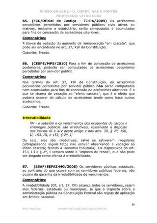 CURSO ON-LINE - D. CONST. NAS 5 FONTES
PROFESSOR: VÍTOR CRUZ
39
Prof. Vítor Cruz WWW.PONTODOSCONCURSOS.COM.BR
85. (FCC/Oficial de Justiça - TJ-PA/2009) Os acréscimos
pecuniários percebidos por servidores públicos civis ativos ou
inativos, inclusive o estatutário, serão computados e acumulados
para fins de concessão de acréscimos ulteriores.
Comentários:
Trata-se da vedação do aumento da remuneração “em cascata”, que
pode ser encontrada no art. 37, XIV da Constituição.
Gabarito: Errado.
86. (CESPE/MPS/2010) Para o fim de concessão de acréscimos
posteriores, poderão ser computados os acréscimos pecuniários
percebidos por servidor público.
Comentários:
Nos termos do art. 37, XIV da Constituição, os acréscimos
pecuniários percebidos por servidor público não serão computados
nem acumulados para fins de concessão de acréscimos ulteriores. É o
que se chama de vedação ao "efeito cascata", que é o efeito que
poderia ocorrer do cálculo de acréscimos tendo como base outros
acréscimos.
Gabarito: Errado.
Irredutibilidade
XV - o subsídio e os vencimentos dos ocupantes de cargos e
empregos públicos são irredutíveis, ressalvado o disposto
nos incisos XI e XIV deste artigo e nos arts. 39, § 4º, 150,
II, 153, III, e 153, § 2º, I;
Ou seja, eles são irredutíveis, salvo se estiverem irregulares
(ultrapassando algum teto; não estiver observando a vedação ao
efeito cascata; ferindo a isonomia tributária). Os dispositivos do art.
153, III e § 2º, I versam sobre o “imposto de renda”, que não pode
ser alegado como ofensa à irredutibilidade.
87. (ESAF/SEFAZ-MG/2005) Os servidores públicos estaduais,
ao contrário do que ocorre com os servidores públicos federais, não
gozam da garantia da irredutibilidade de vencimentos.
Comentários:
A irredutibilidade (CF, art. 37, XV) alcança todos os servidores, sejam
eles federais, estaduais ou municipais, já que o disposto sobre a
administração pública na Constituição Federal são regras de aplicação
em âmbito nacional.
 
