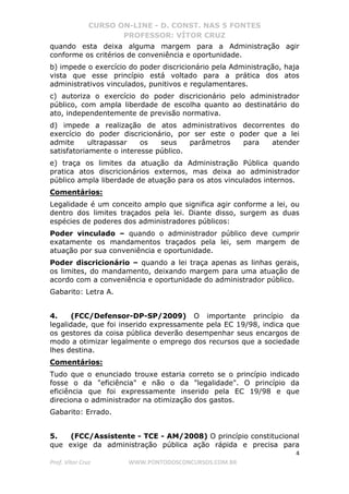 CURSO ON-LINE - D. CONST. NAS 5 FONTES
PROFESSOR: VÍTOR CRUZ
4
Prof. Vítor Cruz WWW.PONTODOSCONCURSOS.COM.BR
quando esta deixa alguma margem para a Administração agir
conforme os critérios de conveniência e oportunidade.
b) impede o exercício do poder discricionário pela Administração, haja
vista que esse princípio está voltado para a prática dos atos
administrativos vinculados, punitivos e regulamentares.
c) autoriza o exercício do poder discricionário pelo administrador
público, com ampla liberdade de escolha quanto ao destinatário do
ato, independentemente de previsão normativa.
d) impede a realização de atos administrativos decorrentes do
exercício do poder discricionário, por ser este o poder que a lei
admite ultrapassar os seus parâmetros para atender
satisfatoriamente o interesse público.
e) traça os limites da atuação da Administração Pública quando
pratica atos discricionários externos, mas deixa ao administrador
público ampla liberdade de atuação para os atos vinculados internos.
Comentários:
Legalidade é um conceito amplo que significa agir conforme a lei, ou
dentro dos limites traçados pela lei. Diante disso, surgem as duas
espécies de poderes dos administradores públicos:
Poder vinculado – quando o administrador público deve cumprir
exatamente os mandamentos traçados pela lei, sem margem de
atuação por sua conveniência e oportunidade.
Poder discricionário – quando a lei traça apenas as linhas gerais,
os limites, do mandamento, deixando margem para uma atuação de
acordo com a conveniência e oportunidade do administrador público.
Gabarito: Letra A.
4. (FCC/Defensor-DP-SP/2009) O importante princípio da
legalidade, que foi inserido expressamente pela EC 19/98, indica que
os gestores da coisa pública deverão desempenhar seus encargos de
modo a otimizar legalmente o emprego dos recursos que a sociedade
lhes destina.
Comentários:
Tudo que o enunciado trouxe estaria correto se o princípio indicado
fosse o da "eficiência" e não o da "legalidade". O princípio da
eficiência que foi expressamente inserido pela EC 19/98 e que
direciona o administrador na otimização dos gastos.
Gabarito: Errado.
5. (FCC/Assistente - TCE - AM/2008) O princípio constitucional
que exige da administração pública ação rápida e precisa para
 